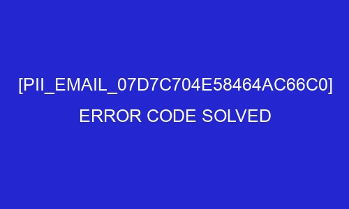 pii email 07d7c704e58464ac66c0 error code solved 26999 - [pii_email_07d7c704e58464ac66c0] Error Code Solved