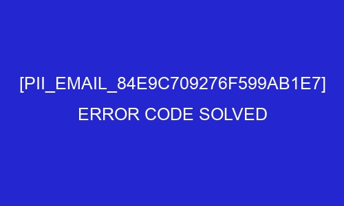 pii email 84e9c709276f599ab1e7 error code solved 28050 - [pii_email_84e9c709276f599ab1e7] Error Code Solved